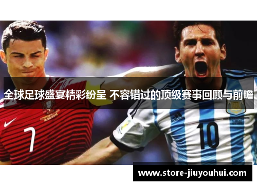 全球足球盛宴精彩纷呈 不容错过的顶级赛事回顾与前瞻
