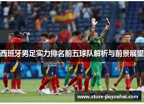 西班牙男足实力排名前五球队解析与前景展望