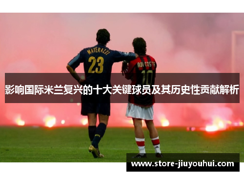 影响国际米兰复兴的十大关键球员及其历史性贡献解析