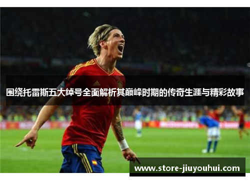 围绕托雷斯五大绰号全面解析其巅峰时期的传奇生涯与精彩故事 围绕托雷斯五大绰号全面解析其巅峰时期的传奇生涯与精彩故事