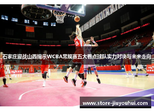 石家庄迎战山西揭示WCBA常规赛五大看点球队实力对决与未来走向