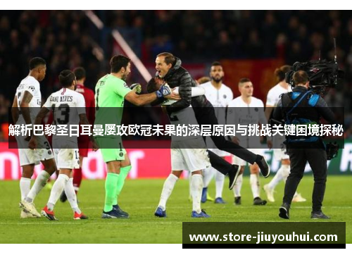 解析巴黎圣日耳曼屡攻欧冠未果的深层原因与挑战关键困境探秘