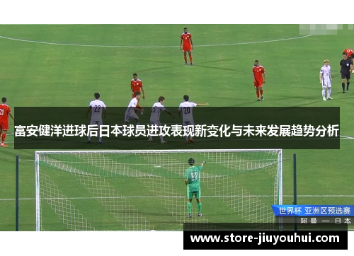 富安健洋进球后日本球员进攻表现新变化与未来发展趋势分析