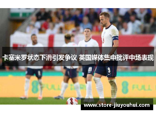 卡塞米罗状态下滑引发争议 英国媒体集中批评中场表现