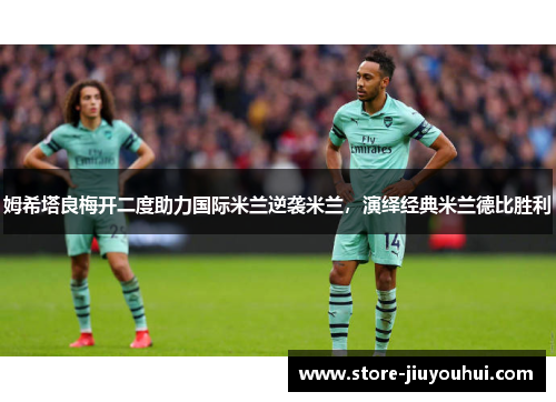 姆希塔良梅开二度助力国际米兰逆袭米兰,演绎经典米兰德比胜利 姆希塔良梅开二度助力国际米兰逆袭米兰,演绎经典米兰德比胜利